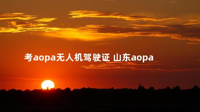 考aopa无人机驾驶证 山东aopa无人机驾驶证